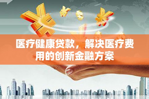 玉井医疗健康贷款，解决医疗费用的创新金融方案
